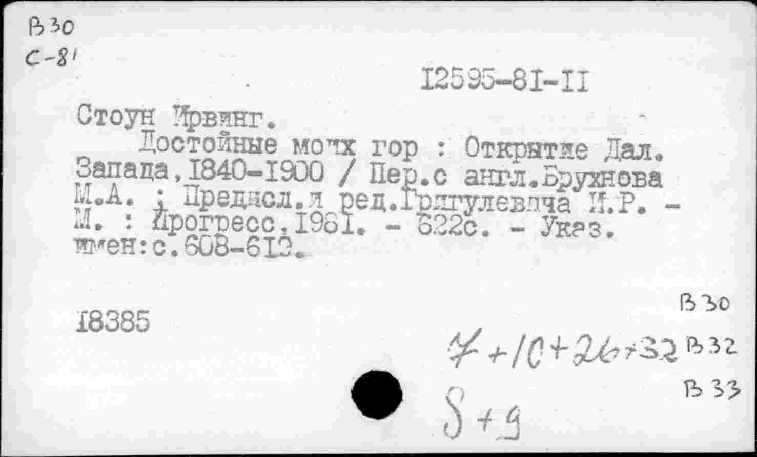 ﻿В 30
12о9о—81—II
Стоун Ирвинг.
Достойные моих гор : Открытие Дал. Запада ,1840-1900 / Пер.с англ.Брухнова Х...А. : иреднсл.л ред.Грлгулевлча И.Р. -х.1. : Прогресс,19ь1. - 822с. - Указ, имен:с.608-6IX
18385
ВЪо